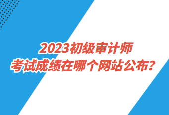 2023初級審計師考試成績在哪個網站公布？