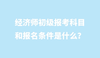 經濟師初級報考科目和報名條件是什么？