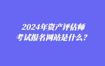 2024年資產(chǎn)評估師考試報名網(wǎng)站是什么？