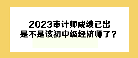 2023年審計(jì)師成績(jī)已出，下一個(gè)是不是該初中級(jí)經(jīng)濟(jì)師了？