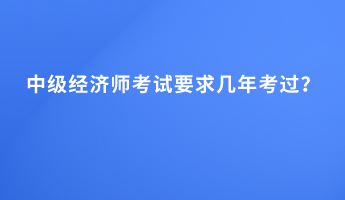 中級經(jīng)濟(jì)師考試要求幾年考過？