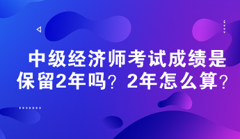中級經濟師考試成績是保留2年嗎？2年怎么算？