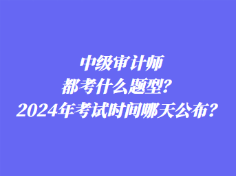 中級(jí)審計(jì)師都考什么題型？2024年考試時(shí)間哪天公布？