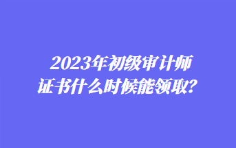 2023年初級審計師證書什么時候能領取？