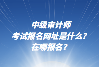中級審計師考試報名網址是什么？在哪報名？