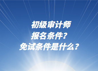 初級審計師報名條件？免試條件是什么？