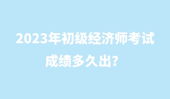 2023年初級經(jīng)濟(jì)師考試成績多久出？
