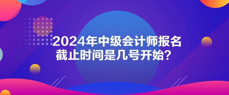 2024年中級會計師報名截止時間是幾號開始？