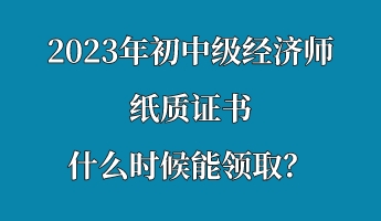 2023年初中級經濟師紙質證書什么時候能領取？