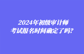 2024年初級審計師考試報名時間確定了嗎？