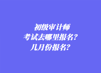 初級審計師考試去哪里報名？幾月份報名？