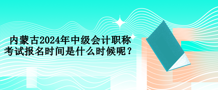 內蒙古2024年中級會計職稱考試報名時間是什么時候呢？