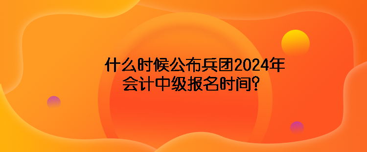 什么時候公布兵團(tuán)2024年會計中級報名時間？