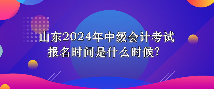 山東2024年中級會計考試報名時間是什么時候？