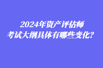 2024年資產(chǎn)評估師考試大綱具體有哪些變化？