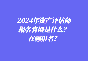 2024年資產評估師報名官網是什么？在哪報名？