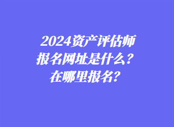 2024資產評估師報名網址是什么？在哪里報名？