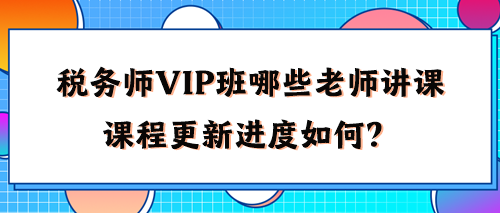稅務(wù)師VIP班有哪些老師講課？2024年課程更新進(jìn)度如何了？