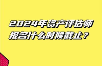 2024年資產評估師報名什么時候截止？