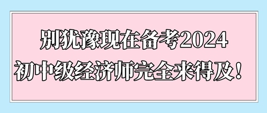 別猶豫現在備考2024初中級經濟師完全來得及！
