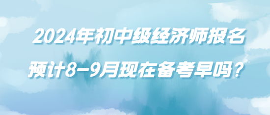 2024年初中級經濟師報名預計8-9月現在備考早嗎？