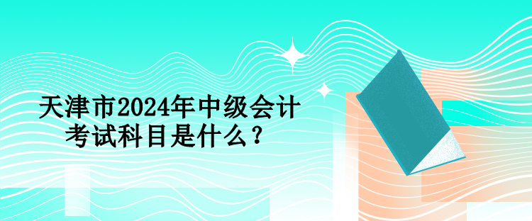天津市2024年中級會計考試科目是什么？