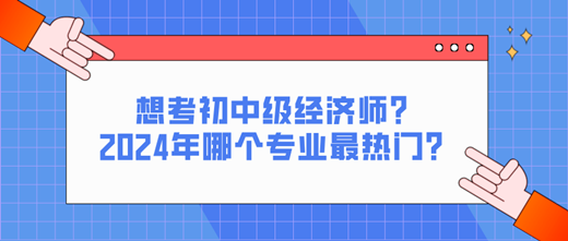 想考初中級經濟師？2024年哪個專業最熱門？