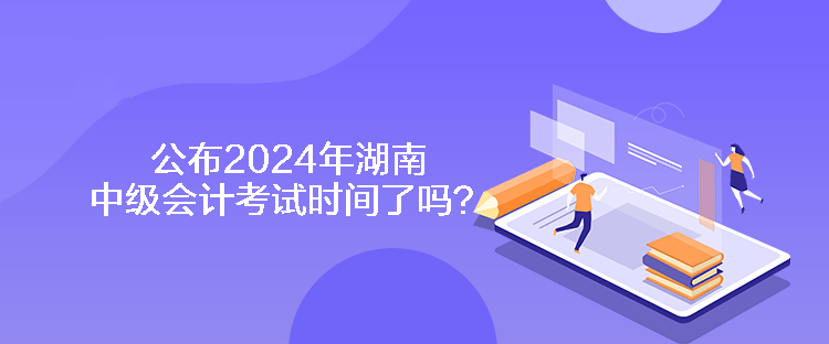 公布2024年湖南中級會計考試時間了嗎？