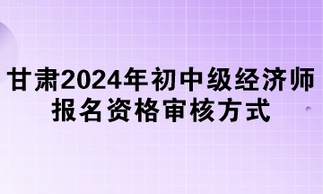 甘肅2024年初中級經濟師報名資格審核方式