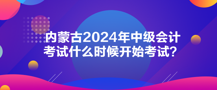 內(nèi)蒙古2024年中級會計考試什么時候開始考試？