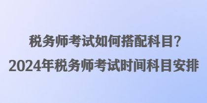稅務師考試如何搭配科目？2024年稅務師考試時間科目安排