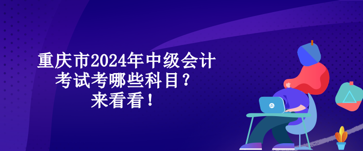 重慶市2024年中級會計考試考哪些科目？來看看！