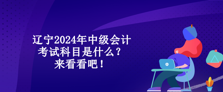 遼寧2024年中級會計考試科目是什么？來看看吧！
