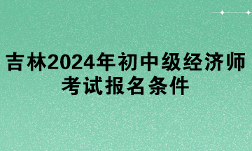 吉林2024年初中級經(jīng)濟師考試報名條件