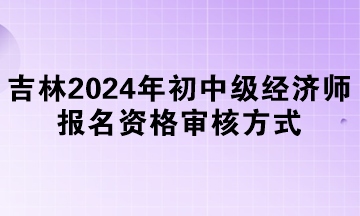 吉林2024年初中級經濟師報名資格審核方式
