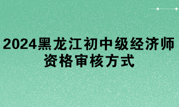2024年黑龍江初中級經濟師資格審核方式
