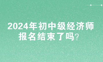 2024年初中級經濟師報名結束了嗎？