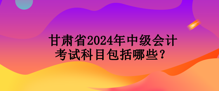 甘肅省2024年中級會計考試科目包括哪些？