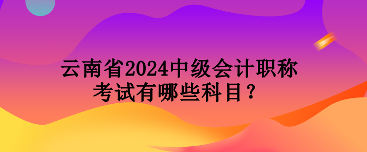 云南省2024中級會計(jì)職稱考試有哪些科目？
