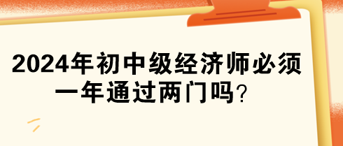 2024年初中級經(jīng)濟師必須一年通過兩門嗎？