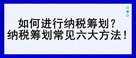 如何進行納稅籌劃？納稅籌劃常見六大方法！