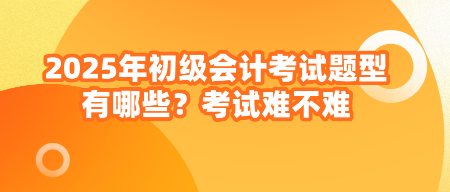 2025年初級會計考試題型有哪些？考試難不難