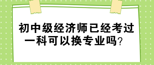 初中級經濟師已經考過一科可以換專業(yè)嗎？