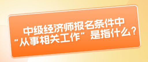 中級經濟師報名條件中“從事相關工作”是指什么？